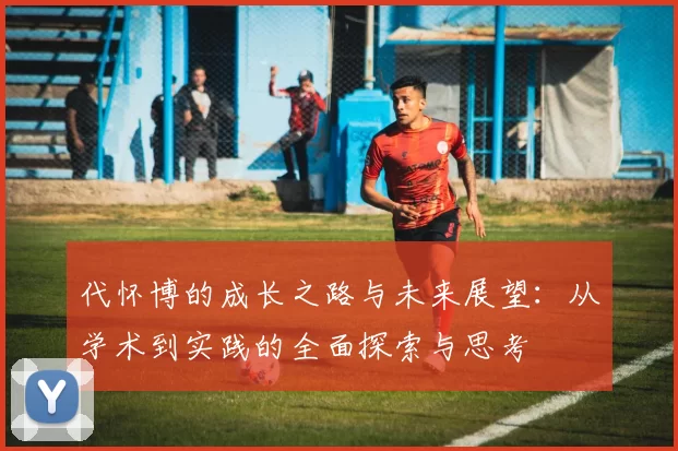 代怀博的成长之路与未来展望：从学术到实践的全面探索与思考