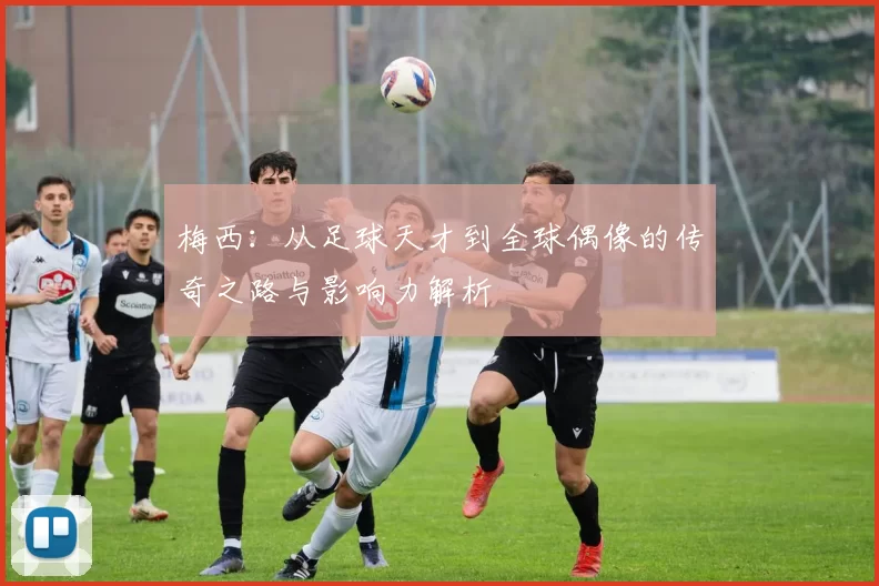 梅西：从足球天才到全球偶像的传奇之路与影响力解析