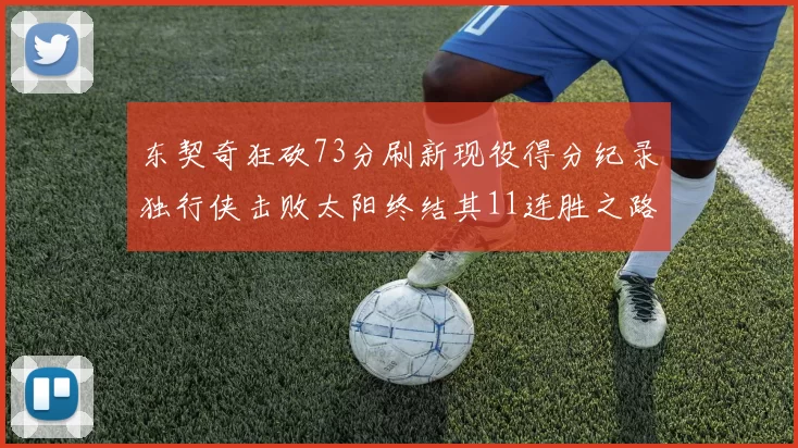 东契奇狂砍73分刷新现役得分纪录独行侠击败太阳终结其11连胜之路