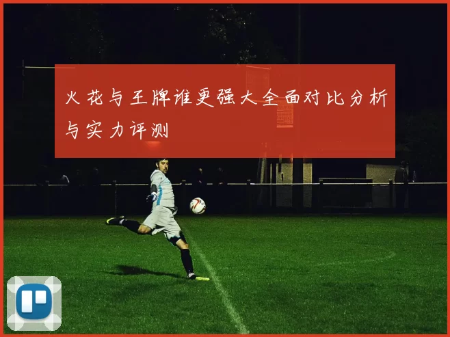 火花与王牌谁更强大全面对比分析与实力评测
