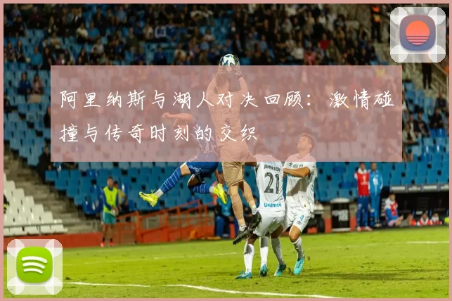 阿里纳斯与湖人对决回顾：激情碰撞与传奇时刻的交织