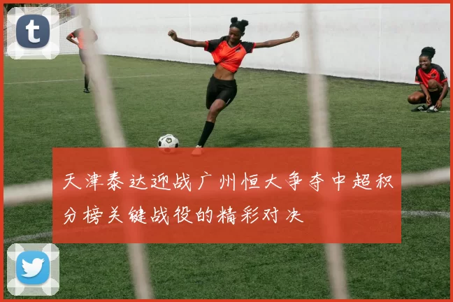 天津泰达迎战广州恒大争夺中超积分榜关键战役的精彩对决