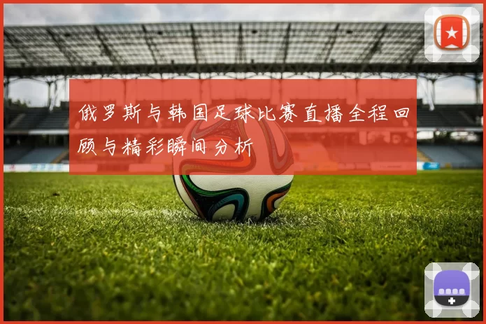 俄罗斯与韩国足球比赛直播全程回顾与精彩瞬间分析