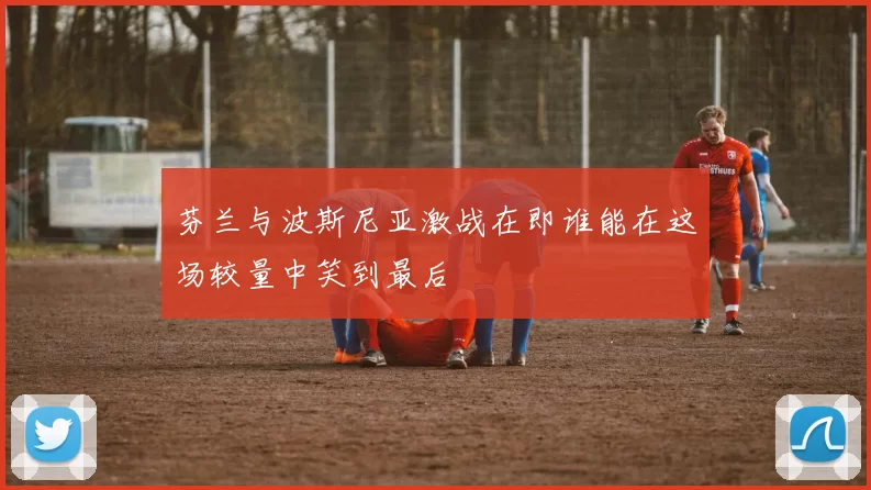 芬兰与波斯尼亚激战在即谁能在这场较量中笑到最后