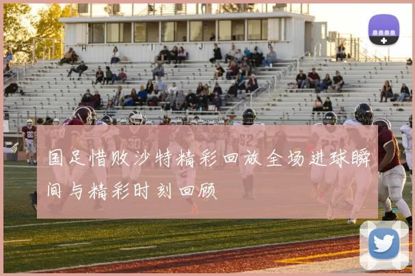 国足惜败沙特精彩回放全场进球瞬间与精彩时刻回顾