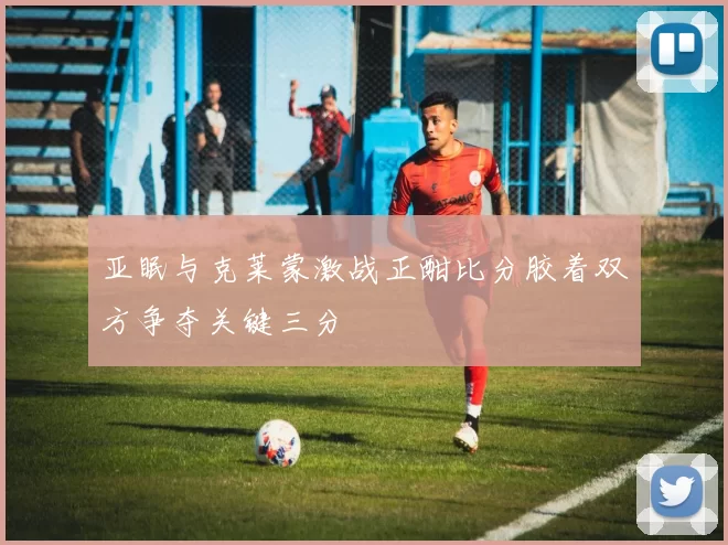 亚眠与克莱蒙激战正酣比分胶着双方争夺关键三分