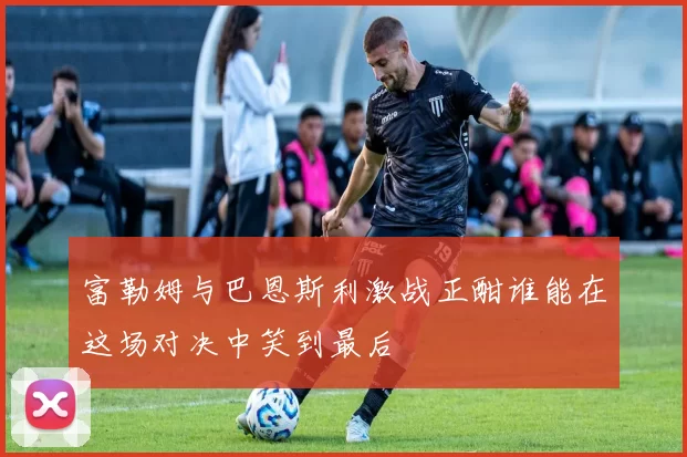 富勒姆与巴恩斯利激战正酣谁能在这场对决中笑到最后