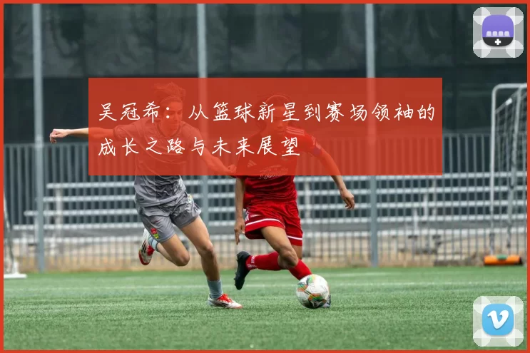 吴冠希：从篮球新星到赛场领袖的成长之路与未来展望
